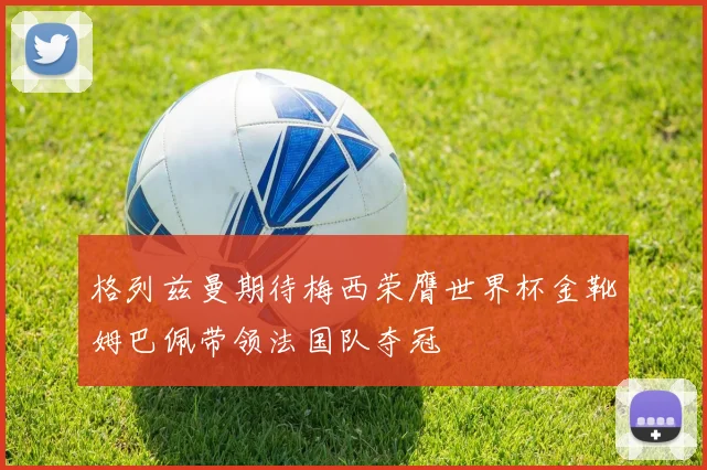 格列兹曼期待梅西荣膺世界杯金靴姆巴佩带领法国队夺冠