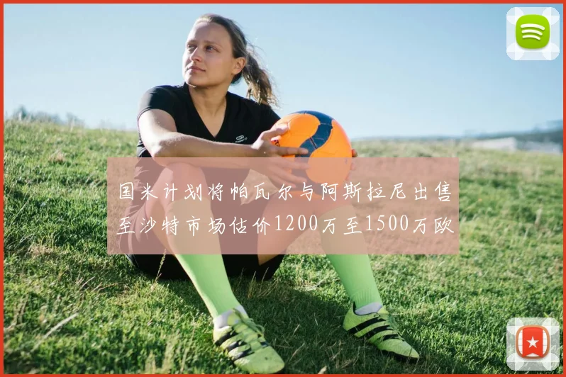 国米计划将帕瓦尔与阿斯拉尼出售至沙特市场估价1200万至1500万欧元