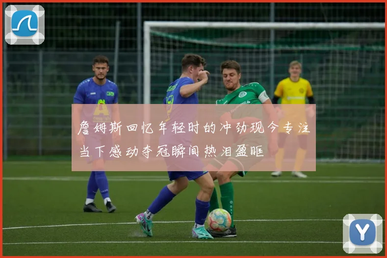 詹姆斯回忆年轻时的冲劲现今专注当下感动夺冠瞬间热泪盈眶