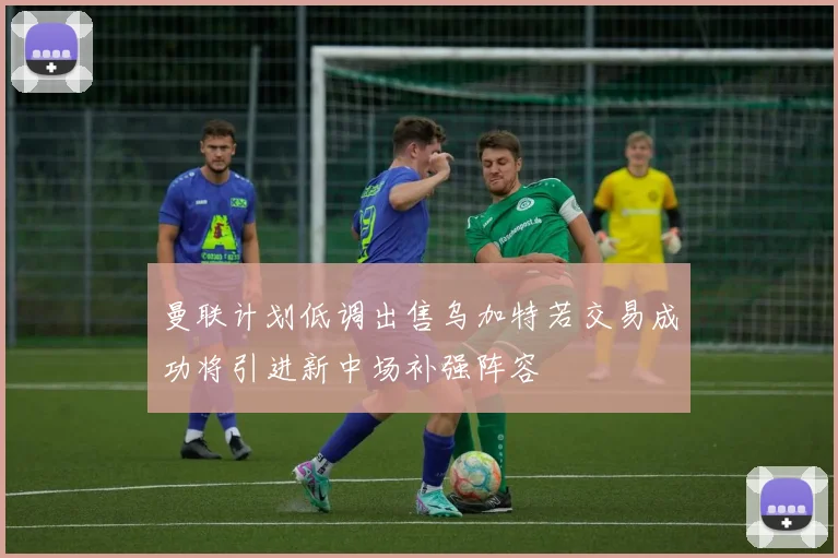 曼联计划低调出售乌加特若交易成功将引进新中场补强阵容