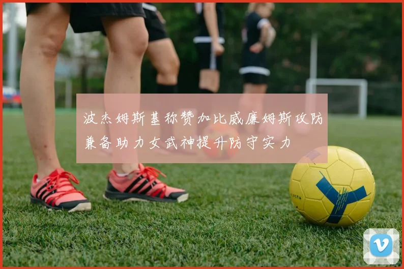 波杰姆斯基称赞加比威廉姆斯攻防兼备助力女武神提升防守实力