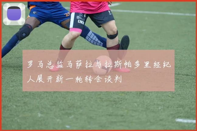 罗马总监马萨拉与拉斯帕多里经纪人展开新一轮转会谈判
