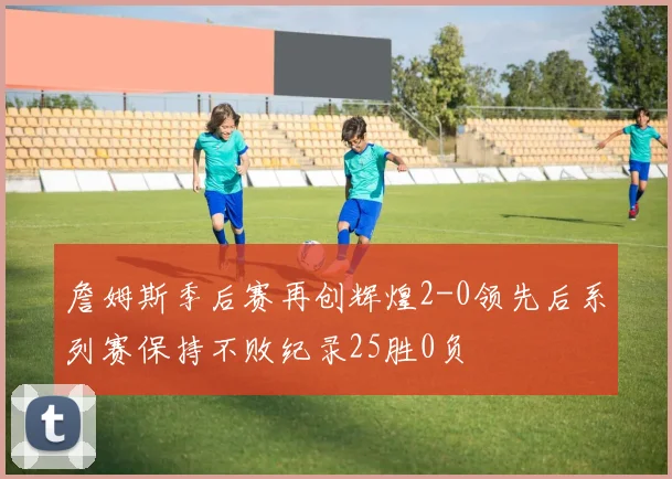 詹姆斯季后赛再创辉煌2-0领先后系列赛保持不败纪录25胜0负