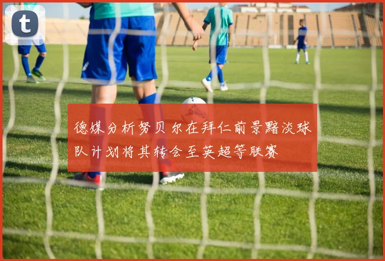 德媒分析努贝尔在拜仁前景黯淡球队计划将其转会至英超等联赛