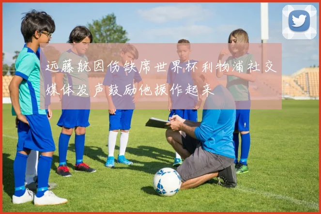 远藤航因伤缺席世界杯利物浦社交媒体发声鼓励他振作起来