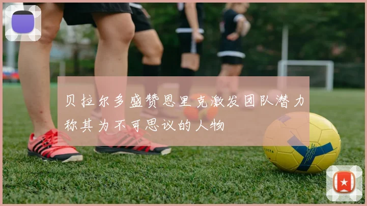 贝拉尔多盛赞恩里克激发团队潜力称其为不可思议的人物