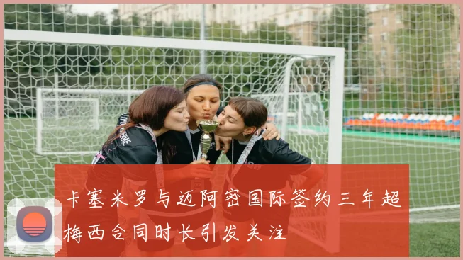 卡塞米罗与迈阿密国际签约三年超梅西合同时长引发关注