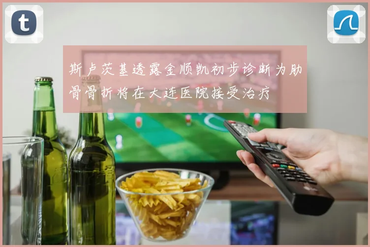 斯卢茨基透露金顺凯初步诊断为肋骨骨折将在大连医院接受治疗
