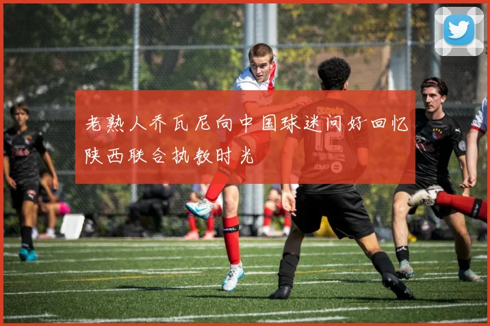 老熟人乔瓦尼向中国球迷问好回忆陕西联合执教时光