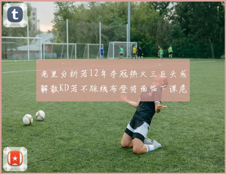 老里分析若12年夺冠热火三巨头或解散KD若不踩线布登将面临下课危机