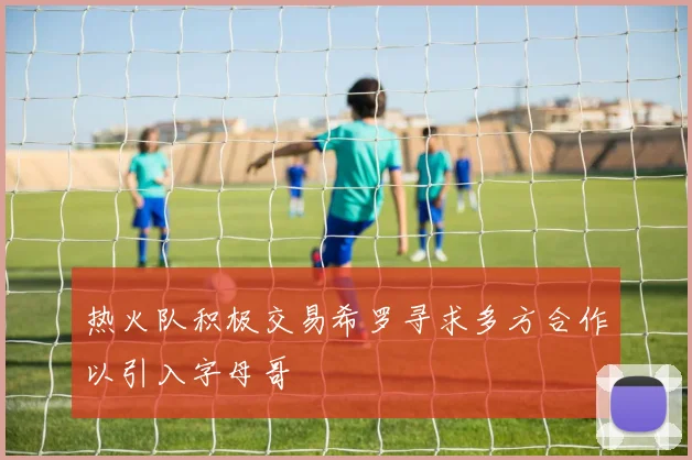 热火队积极交易希罗寻求多方合作以引入字母哥