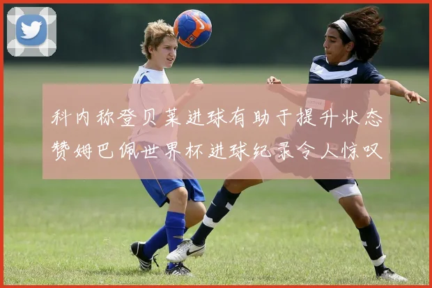 科内称登贝莱进球有助于提升状态赞姆巴佩世界杯进球纪录令人惊叹