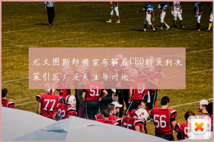 尤文图斯即将宣布解雇CEO科莫利决策引发广泛关注与讨论