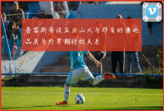 普雷斯蒂谈亚历山大与邓肯的谦逊品质与外界期待的关系