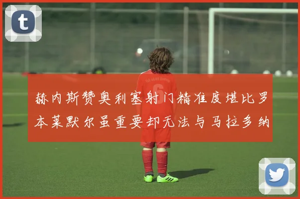 赫内斯赞奥利塞射门精准度堪比罗本莱默尔虽重要却无法与马拉多纳相提并论