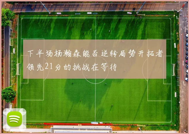 下半场杨瀚森能否逆转局势开拓者领先21分的挑战在等待