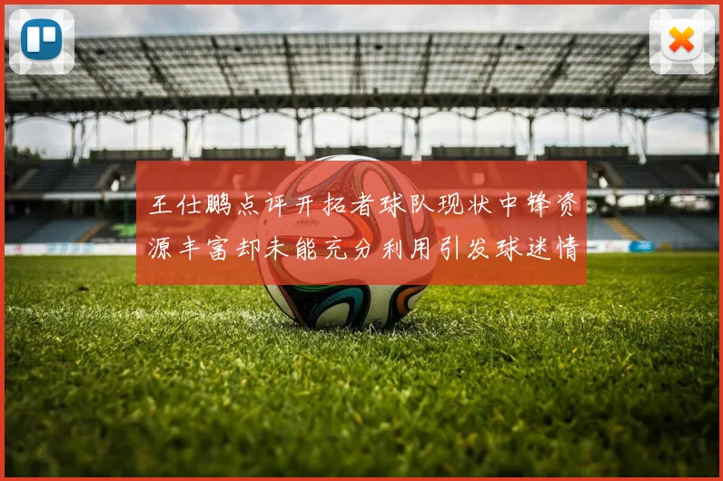 王仕鹏点评开拓者球队现状中锋资源丰富却未能充分利用引发球迷情感交织