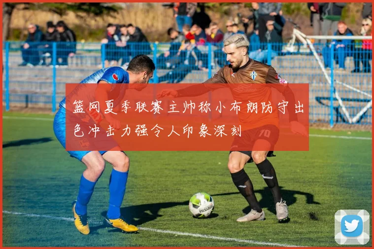 篮网夏季联赛主帅称小布朗防守出色冲击力强令人印象深刻