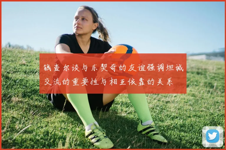钱查尔谈与东契奇的友谊强调坦诚交流的重要性与相互依靠的关系