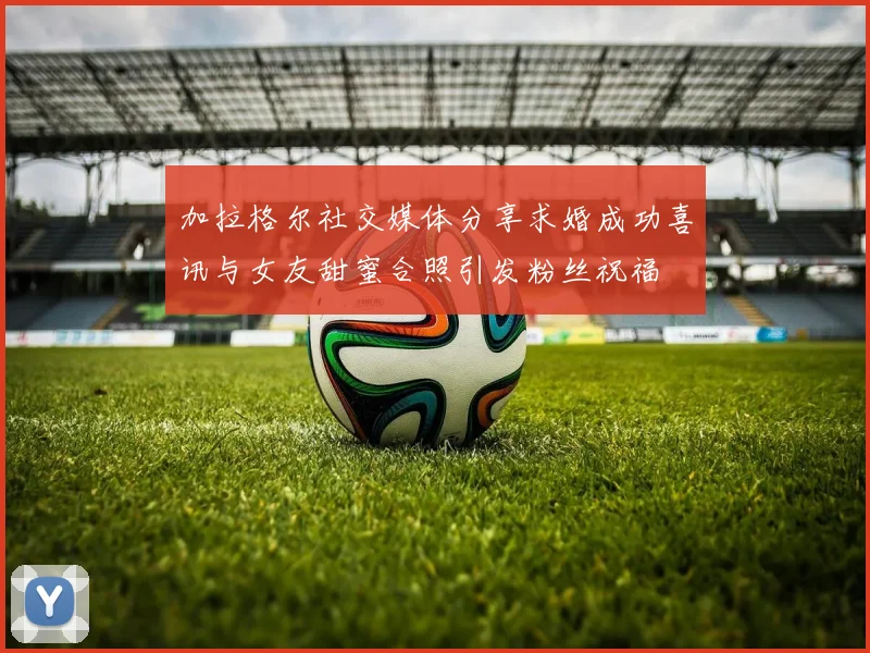 加拉格尔社交媒体分享求婚成功喜讯与女友甜蜜合照引发粉丝祝福