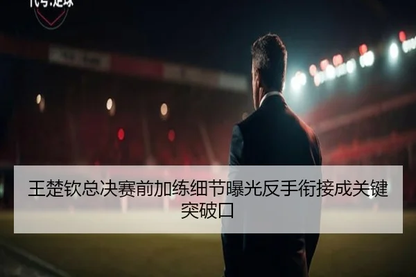 王楚钦总决赛前加练细节曝光反手衔接成关键突破口（J9）
